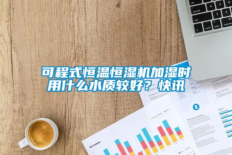 可程式恒溫恒濕機加濕時用什么水質較好？快訊